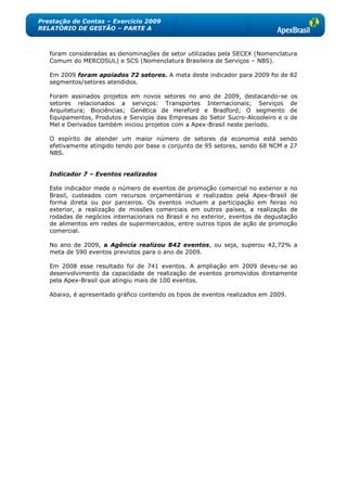 Prestação de Contas – Exercício 2009
RELATÓRIO DE GESTÃO – PARTE A



   foram consideradas as denominações de setor utilizadas pela SECEX (Nomenclatura
   Comum do MERCOSUL) e SCS (Nomenclatura Brasileira de Serviços – NBS).

   Em 2009 foram apoiados 72 setores. A meta deste indicador para 2009 foi de 82
   segmentos/setores atendidos.

   Foram assinados projetos em novos setores no ano de 2009, destacando-se          os
   setores relacionados a serviços: Transportes Internacionais; Serviços            de
   Arquitetura; Biociências; Genética de Hereford e Bradford; O segmento            de
   Equipamentos, Produtos e Serviços das Empresas do Setor Sucro-Alcooleiro e o     de
   Mel e Derivados também iniciou projetos com a Apex-Brasil neste período.

   O espírito de atender um maior número de setores da economia está sendo
   efetivamente atingido tendo por base o conjunto de 95 setores, sendo 68 NCM e 27
   NBS.


   Indicador 7 – Eventos realizados

   Este indicador mede o número de eventos de promoção comercial no exterior e no
   Brasil, custeados com recursos orçamentários e realizados pela Apex-Brasil de
   forma direta ou por parceiros. Os eventos incluem a participação em feiras no
   exterior, a realização de missões comerciais em outros países, a realização de
   rodadas de negócios internacionais no Brasil e no exterior, eventos de degustação
   de alimentos em redes de supermercados, entre outros tipos de ação de promoção
   comercial.

   No ano de 2009, a Agência realizou 842 eventos, ou seja, superou 42,72% a
   meta de 590 eventos previstos para o ano de 2009.

   Em 2008 esse resultado foi de 741 eventos. A ampliação em 2009 deveu-se ao
   desenvolvimento da capacidade de realização de eventos promovidos diretamente
   pela Apex-Brasil que atingiu mais de 100 eventos.

   Abaixo, é apresentado gráfico contendo os tipos de eventos realizados em 2009.
 