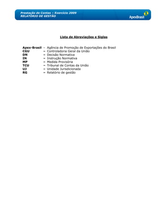 Prestação de Contas – Exercício 2009
RELATÓRIO DE GESTÃO




                           Lista de Abreviações e Siglas


 Apex-Brasil   –   Agência de Promoção de Exportações do Brasil
 CGU           –   Controladoria Geral da União
 DN            –   Decisão Normativa
 IN            –   Instrução Normativa
 MP            –   Medida Provisória
 TCU           –   Tribunal de Contas da União
 UJ            –   Unidade Jurisdicionada
 RG            –   Relatório de gestão
 