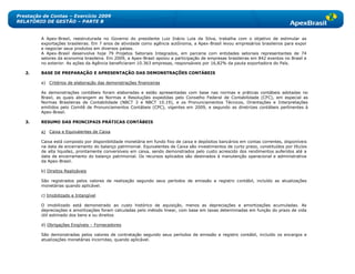 Prestação de Contas – Exercício 2009
RELATÓRIO DE GESTÃO – PARTE B


         A Apex-Brasil, reestruturada no Governo do presidente Luiz Inácio Lula da Silva, trabalha com o objetivo de estimular as
         exportações brasileiras. Em 7 anos de atividade como agência autônoma, a Apex-Brasil levou empresários brasileiros para expor
         e negociar seus produtos em diversos países.
         A Apex-Brasil desenvolve hoje 79 Projetos Setoriais Integrados, em parceria com entidades setoriais representantes de 74
         setores da economia brasileira. Em 2009, a Apex-Brasil apoiou a participação de empresas brasileiras em 842 eventos no Brasil e
         no exterior. As ações da Agência beneficiaram 10.363 empresas, responsáveis por 16,82% da pauta exportadora do País.

   2.    BASE DE PREPARAÇÃO E APRESENTAÇÃO DAS DEMONSTRAÇÕES CONTÁBEIS

         a) Critérios de elaboração das demonstrações financeiras

         As demonstrações contábeis foram elaboradas e estão apresentadas com base nas normas e práticas contábeis adotadas no
         Brasil, as quais abrangem as Normas e Resoluções expedidas pelo Conselho Federal de Contabilidade (CFC), em especial as
         Normas Brasileiras de Contabilidade (NBCT 3 e NBCT 10.19), e os Pronunciamentos Técnicos, Orientações e Interpretações
         emitidos pelo Comitê de Pronunciamentos Contábeis (CPC), vigentes em 2009, e segundo as diretrizes contábeis pertinentes à
         Apex-Brasil.

   3.    RESUMO DAS PRINCIPAIS PRÁTICAS CONTÁBEIS

         a) Caixa e Equivalentes de Caixa

         Caixa está composto por disponibilidade monetária em fundo fixo de caixa e depósitos bancários em contas correntes, disponíveis
         na data de encerramento do balanço patrimonial. Equivalentes de Caixa são investimentos de curto prazo, constituídos por títulos
         de alta liquidez, prontamente conversíveis em caixa, sendo demonstrados pelo custo acrescido dos rendimentos auferidos até a
         data de encerramento do balanço patrimonial. Os recursos aplicados são destinados à manutenção operacional e administrativa
         da Apex-Brasil.

         b) Direitos Realizáveis

         São registrados pelos valores de realização segundo seus períodos de emissão e registro contábil, incluído as atualizações
         monetárias quando aplicável.

         c) Imobilizado e Intangível

         O imobilizado está demonstrado ao custo histórico de aquisição, menos as depreciações e amortizações acumuladas. As
         depreciações e amortizações foram calculadas pelo método linear, com base em taxas determinadas em função do prazo de vida
         útil estimado dos bens e ou direitos

         d) Obrigações Exigíveis – Fornecedores

         São demonstradas pelos valores de contratação segundo seus períodos de emissão e registro contábil, incluído os encargos e
         atualizações monetárias incorridas, quando aplicável.
 