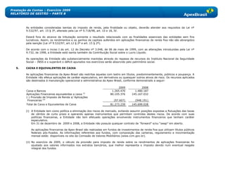 Prestação de Contas – Exercício 2009
RELATÓRIO DE GESTÃO – PARTE B



         As entidades consideradas isentas do imposto de renda, pela finalidade ou objeto, deverão atender aos requisitos da Lei nº
         9.532/97, art. 15 § 3º, alterado pela Lei nº 9.718/98, art. 10 e 18, IV.

         Estará fora do alcance da tributação somente o resultado relacionado com as finalidades essenciais das entidades sem fins
         lucrativos. Assim, os rendimentos e os ganhos de capitais auferidos em aplicações financeiras de renda fixa não são abrangidos
         pela isenção (Lei nº 9.532/97, art.12 § 2º e art. 15 § 2º).

         De acordo com o inciso I do art. 12 do Decreto nº 3.048, de 06 de maio de 1999, com as alterações introduzidas pela Lei nº
         9.732, de 1998, a Entidade está isenta também da Contribuição Social sobre o Lucro Líquido.

         As operações da Entidade são substancialmente mantidas através do repasse de recursos do Instituto Nacional da Seguridade
         Social – INSS e o superávit o déficit apurados nos exercícios serão absorvido pelo patrimônio social.

   5.    CAIXA E EQUIVALENTES DE CAIXA

         As aplicações financeiras da Apex-Brasil são restritas àquelas com lastro em títulos, predominantemente, públicos e poupança. A
         Entidade não efetua aplicações de caráter especulativo, em derivativos ou quaisquer outros ativos de risco. Os recursos aplicados
         são destinados à manutenção operacional e administrativa da Apex-Brasil, conforme demonstrado a seguir:

                                                                               2009             2008
         Caixa e Bancos                                                   1.265.470        1.480.187
         Aplicações Financeiras equivalentes a caixa (i)                 80.105.376      145.167.032
         (-) Provisão de Imposto de Renda s/ Aplicações
          Financeiras (ii)                                                  (97.607)        (948.191)
         Total de Caixa e Equivalentes de Caixa                          81.273.239      145.699.028

         (i) A Entidade tem como política a eliminação dos riscos de mercado, evitando assumir posições expostas a flutuações das taxas
             de câmbio de curto prazo e operando apenas instrumentos que permitam controles destes riscos. De acordo com suas
             políticas financeiras, a Entidade não tem efetuado operações envolvendo instrumentos financeiros que tenham caráter
             especulativo.
             Em 31 de dezembro de 2009 e 2008, a Entidade não possuía qualquer contrato de “forward‖ e/ou ―swap‖ em aberto.

            As aplicações financeiras da Apex-Brasil são realizadas em fundos de investimentos de renda fixa que utilizam títulos públicos
            federais pós-fixados. As informações referentes aos fundos, com composição das carteiras, regulamento e movimentação
            mensal estão disponíveis no site da Comissão de Valores Mobiliários (www.cvm.gov.br).

         (ii) No exercício de 2009, o cálculo da provisão para imposto de renda sobre os rendimentos de aplicações financeiras foi
              ajustado aos valores informados nos extratos bancários, que melhor representa o imposto devido num eventual resgate
              integral dos fundos.
 