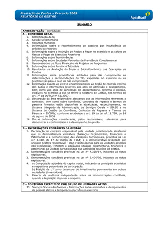 Prestação de Contas – Exercício 2009
RELATÓRIO DE GESTÃO

                                            SUMÁRIO

 APRESENTAÇÃO - Introdução
 A – CONTEÚDO GERAL
    1. Identificação da UJ
    2. Gestão Orçamentária
    3. Recursos Humanos
    4. Informações sobre o reconhecimento de passivos por insuficiência de
        créditos ou recursos
    5. Informações sobre a inscrição de Restos a Pagar no exercício e os saldos de
        Restos a Pagar de Exercícios Anteriores
    6. Informações sobre Transferências
    7. Informações sobre Entidades Fechadas de Previdência Complementar
    8. Demonstrativo do Fluxo Financeiro de Projetos ou Programas
    9. Informações sobre Renúncia Tributária
    10. Resultados da Avaliação do Impacto Sócio-Econômico das Operações de
        Fundos
    11. Informações sobre providências adotadas para dar cumprimento às
        determinações e recomendações do TCU expedidas no exercício ou as
        justificativas para o caso de não cumprimento
    12. Informação quanto ao efetivo encaminhamento ao órgão de controle interno
        dos dados e informações relativos aos atos de admissão e desligamento,
        bem como aos atos de concessão de aposentadoria, reforma e pensão,
        exigíveis no exercício a que se refere o Relatório de Gestão, nos termos do
        art. 7º da IN/TCU n° 55/2007.
    13. Declaração da área responsável atestando que as informações referentes a
        contratos, bem como sobre convênios, contratos de repasse e termos de
        parceria firmados estão disponíveis e atualizadas, respectivamente, no
        Sistema Integrado de Administração de Serviços Gerais – SIASG e no
        Sistema de Gestão de Convênios, Contratos de Repasse e Termos de
        Parceria – SICONV, conforme estabelece o art. 19 da Lei nº 11.768, de 14
        de agosto de 2008.
    14. Outras informações consideradas, pelos responsáveis, relevantes para
        demonstrar a conformidade e o desempenho da gestão.

 B – INFORMAÇÕES CONTÁBEIS DA GESTÃO
    1. Declaração do contador responsável pela unidade jurisdicionada atestando
       que os demonstrativos contábeis (Balanços Orçamentário, Financeiro e
       Patrimonial e a Demonstração das Variações Patrimoniais, previstos na Lei
       n.º 4.320, de 17 de março de 1964) e o demonstrativo levantado por
       unidade gestora responsável - UGR (válido apenas para as unidades gestoras
       não-executoras), refletem a adequada situação orçamentária, financeira e
       patrimonial da unidade jurisdicionada que apresenta relatório de gestão.
    2. Demonstrações contábeis previstas na Lei nº 4.320/64, incluindo as notas
       explicativas.
    3. Demonstrações contábeis previstas na Lei nº 6.404/76, incluindo as notas
       explicativas.
    4. a) Composição acionária do capital social, indicando os principais acionistas
        e respectivos percentuais de participação;
        b) Posição da UJ como detentora de investimento permanente em outras
        sociedades (investidora).
    5. Parecer da auditoria independente sobre as demonstrações contábeis,
        quando a legislação dispuser a respeito.

 C – CONTEÚDO ESPECÍFICO POR GRUPO DE UNIDADES AFINS
    33. Serviços Sociais Autônomos - Informações sobre admissões e desligamentos
        de pessoal efetivo e temporário ocorridos no exercício
 