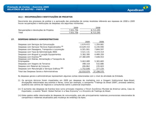 Prestação de Contas – Exercício 2009
RELATÓRIO DE GESTÃO – PARTE B


         16.2 – RECUPERAÇÕES E RESTITUIÇÕES DE PROJETOS

         Decorrente dos processos de análise e a aprovação das prestações de contas recebidas referente aos repasses de 2008 e 2009
         houve recuperações e restituições de despesas nos seguintes montantes:

                                                                     2009                     2008
         Recuperações e devoluções de Projetos                  7.931.756                8.713.295
         Total                                                  7.931.756                8.713.295


   17.   DESPESAS GERAIS E ADMINISTRATIVAS
                                                                                  2009           2008
         Despesas com Serviços de Comunicação                                1.674.472      1.354.681
         Despesas com Serviços Técnicos Especializados (i)                  10.629.153      6.230.940
         Despesas com Passagens, Transporte e Locomoção                      6.501.001      7.844.597
         Despesas com Taxa de Administração INSS                             3.521.131      3.219.314
         Despesas com Aluguel e Locação Equipamentos                         5.382.300      4.489.359
         Despesas com Eventos (ii)                                          27.380.699      7.648.553
         Despesas com Diárias, Alimentação e Transporte de
         Empregados                                                          5.463.489      5.365.683
         Despesas com Viagens de Terceiros                                     398.318        532.686
         Despesa com Material de Consumo                                       206.862        235.603
         Despesas com Manutenção e Serviços Gráficos (iii)                   1.752.648        377.154
         Total das Despesas Gerais e Administrativas                        62.910.074     37.298.570

         As despesas gerais e administrativas representam algumas contas relacionadas com o nível de atividade da Entidade.

         (i) Os serviços técnicos foram impactados em 2009 por despesas de marketing com a Imagem Institucional Apex-Brasil,
             divulgações relacionadas aos eventos e feiras, como por exemplo, a campanha ―Tradings do Brasil 2009‖, processo seletivo,
             auditoria dos centros de negócios e consultorias sobre o potencial exportador.

         (ii) O aumento das despesas de Eventos teve como principais impactos o Fórum Econômico Mundial da America Latina, Casa do
              Exportador, o evento ―Brazil: Global Partner in a New Economy" e o Encontro de Tradings do Brasil.

         (iii) Estes gastos estão relacionados às despesas de comunicação, pois são principalmente materiais promocionais relacionados às
               campanhas e materiais atualizados pela mudança de endereço da Apex.
 