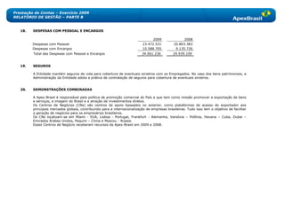Prestação de Contas – Exercício 2009
RELATÓRIO DE GESTÃO – PARTE B


   18.   DESPESAS COM PESSOAL E ENCARGOS

                                                                                  2009               2008
         Despesas com Pessoal                                               23.472.531         20.803.383
         Despesas com Encargos                                              10.588.705          9.135.726
         Total das Despesas com Pessoal e Encargos                         34.061.236          29.939.109


   19.   SEGUROS

         A Entidade mantém seguros de vida para cobertura de eventuais sinistros com os Empregados. No caso dos bens patrimoniais, a
         Administração da Entidade adota a prática de contratação de seguros para cobertura de eventuais sinistros.


   20.   DEMONSTRAÇÕES COMBINADAS

         A Apex-Brasil é responsável pela política de promoção comercial do País e que tem como missão promover a exportação de bens
         e serviços, a imagem do Brasil e a atração de investimentos diretos.
         Os Centros de Negócios (CNs) são centros de apoio baseados no exterior, como plataformas de acesso do exportador aos
         principais mercados globais, contribuindo para a internacionalização de empresas brasileiras. Tudo isso tem o objetivo de facilitar
         a geração de negócios para os empresários brasileiros.
         Os CNs localizam-se em Miami - EUA, Lisboa - Portugal, Frankfurt - Alemanha, Varsóvia – Polônia, Havana – Cuba, Dubai –
         Emirados Árabes Unidos, Pequim – China e Moscou - Rússia.
         Esses Centros de Negócio receberam recursos da Apex-Brasil em 2009 e 2008.
 