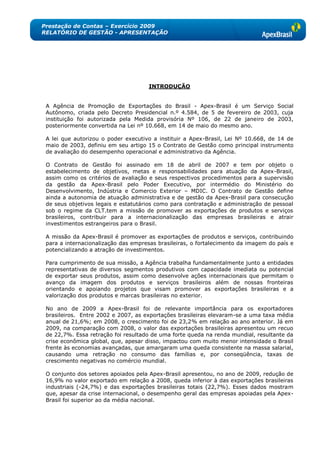 Prestação de Contas – Exercício 2009
RELATÓRIO DE GESTÃO - APRESENTAÇÃO




                                      INTRODUÇÃO


 A Agência de Promoção de Exportações do Brasil - Apex-Brasil é um Serviço Social
 Autônomo, criada pelo Decreto Presidencial n.º 4.584, de 5 de fevereiro de 2003, cuja
 instituição foi autorizada pela Medida provisória Nº 106, de 22 de janeiro de 2003,
 posteriormente convertida na Lei nº 10.668, em 14 de maio do mesmo ano.

 A lei que autorizou o poder executivo a instituir a Apex-Brasil, Lei Nº 10.668, de 14 de
 maio de 2003, definiu em seu artigo 15 o Contrato de Gestão como principal instrumento
 de avaliação do desempenho operacional e administrativo da Agência.

 O Contrato de Gestão foi assinado em 18 de abril de 2007 e tem por objeto o
 estabelecimento de objetivos, metas e responsabilidades para atuação da Apex-Brasil,
 assim como os critérios de avaliação e seus respectivos procedimentos para a supervisão
 da gestão da Apex-Brasil pelo Poder Executivo, por intermédio do Ministério do
 Desenvolvimento, Indústria e Comercio Exterior – MDIC. O Contrato de Gestão define
 ainda a autonomia de atuação administrativa e de gestão da Apex-Brasil para consecução
 de seus objetivos legais e estatutários como para contratação e administração de pessoal
 sob o regime da CLT.tem a missão de promover as exportações de produtos e serviços
 brasileiros, contribuir para a internacionalização das empresas brasileiras e atrair
 investimentos estrangeiros para o Brasil.

 A missão da Apex-Brasil é promover as exportações de produtos e serviços, contribuindo
 para a internacionalização das empresas brasileiras, o fortalecimento da imagem do país e
 potencializando a atração de investimentos.

 Para cumprimento de sua missão, a Agência trabalha fundamentalmente junto a entidades
 representativas de diversos segmentos produtivos com capacidade imediata ou potencial
 de exportar seus produtos, assim como desenvolve ações internacionais que permitam o
 avanço da imagem dos produtos e serviços brasileiros além de nossas fronteiras
 orientando e apoiando projetos que visam promover as exportações brasileiras e a
 valorização dos produtos e marcas brasileiras no exterior.

 No ano de 2009 a Apex-Brasil foi de relevante importância para os exportadores
 brasileiros. Entre 2002 e 2007, as exportações brasileiras elevaram-se a uma taxa média
 anual de 21,6%; em 2008, o crescimento foi de 23,2% em relação ao ano anterior. Já em
 2009, na comparação com 2008, o valor das exportações brasileiras apresentou um recuo
 de 22,7%. Essa retração foi resultado de uma forte queda na renda mundial, resultante da
 crise econômica global, que, apesar disso, impactou com muito menor intensidade o Brasil
 frente às economias avançadas, que amargaram uma queda consistente na massa salarial,
 causando uma retração no consumo das famílias e, por conseqüência, taxas de
 crescimento negativas no comércio mundial.

 O conjunto dos setores apoiados pela Apex-Brasil apresentou, no ano de 2009, redução de
 16,9% no valor exportado em relação a 2008, queda inferior à das exportações brasileiras
 industriais (-24,7%) e das exportações brasileiras totais (22,7%). Esses dados mostram
 que, apesar da crise internacional, o desempenho geral das empresas apoiadas pela Apex-
 Brasil foi superior ao da média nacional.
 