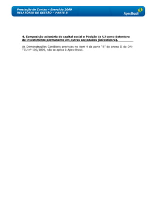 Prestação de Contas – Exercício 2009
RELATÓRIO DE GESTÃO – PARTE B




   4. Composição acionária do capital social e Posição da UJ como detentora
   de investimento permanente em outras sociedades (investidora).

   As Demonstrações Contábeis previstas no item 4 da parte ―B‖ do anexo II da DN-
   TCU nº 100/2009, não se aplica à Apex-Brasil.
 