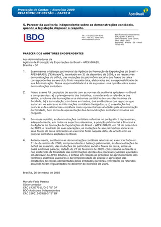 Prestação de Contas – Exercício 2009
RELATÓRIO DE GESTÃO – PARTE B



   5. Parecer da auditoria independente sobre as demonstrações contábeis,
   quando a legislação dispuser a respeito.

                                                                             BDO Auditores Independentes
                                                  Tel.: +55 (61) 3704-8340
                                                                             SCN, Quadra 1, Bloco C
                                                  Fax.: +55 (61) 3326-5381
                                                                             Edifício Brasília Trade Center,
                                                  www.bdobrazil.com.br
                                                                             Salas 1405 a 1407
                                                                             Asa Norte – Brasília – DF – Brasil
                                                                             70711-902




   PARECER DOS AUDITORES INDEPENDENTES

   Aos Administradores da
   Agência de Promoção de Exportações do Brasil - APEX-BRASIL
   Brasília - DF

   1.    Examinamos o balanço patrimonial da Agência de Promoção de Exportações do Brasil –
         APEX-BRASIL (―Entidade‖), levantado em 31 de dezembro de 2009, e as respectivas
         demonstrações do déficit, das mutações do patrimônio social e dos fluxos de caixa
         correspondentes ao exercício findo naquela data, elaborados sob a responsabilidade de
         sua Administração. Nossa responsabilidade é a de expressar uma opinião sobre essas
         demonstrações contábeis.

   2.    Nosso exame foi conduzido de acordo com as normas de auditoria aplicáveis no Brasil
         e compreendeu: a) o planejamento dos trabalhos, considerando a relevância dos
         saldos, o volume das transações e os sistemas contábil e de controles internos da
         Entidade; b) a constatação, com base em testes, das evidências e dos registros que
         suportam os valores e as informações contábeis divulgados; e c) a avaliação das
         práticas e das estimativas contábeis mais representativas adotadas pela Administração
         da Entidade, bem como da apresentação das demonstrações contábeis tomadas em
         conjunto.

   3.    Em nossa opinião, as demonstrações contábeis referidas no parágrafo 1 representam,
         adequadamente, em todos os aspectos relevantes, a posição patrimonial e financeira
         da Agência de Promoção de Exportações do Brasil – APEX-BRASIL em 31 de dezembro
         de 2009, o resultado de suas operações, as mutações de seu patrimônio social e os
         seus fluxos de caixa referentes ao exercício findo naquela data, de acordo com as
         práticas contábeis adotadas no Brasil.

   4.    Anteriormente, auditamos as demonstrações contábeis relativas ao exercício findo em
         31 de dezembro de 2008, compreendendo o balanço patrimonial, as demonstrações do
         déficit do exercício, das mutações do patrimônio social e fluxos de caixa, sobre as
         quais emitimos parecer, datado de 27 de fevereiro de 2009, com ressalva referente a
         não abstenção da totalidade das confirmações diretas dos processos judiciais ajuizados
         em desfavor da APEX-BRASIL, e ênfase em relação ao processo de aprimoramento dos
         controles analíticos auxiliares e da tempestividade de análise e aprovação das
         prestações de contas apresentadas pelas entidades parceiras. Entretanto os referidos
         assuntos foram regularizados no decorrer do exercício de 2009.


   Brasília, 26 de março de 2010


   Marcelo Faria Pereira
   Sócio-contador
   CRC 1RJ077911/O-2 ―S‖ DF
   BDO Auditores Independentes
   CRC 2SP013439/O-5 ―S‖ DF
 