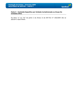 Prestação de Contas – Exercício 2009
RELATÓRIO DE GESTÃO – PARTE C



   Parte C - Conteúdo Específico por Unidade Jurisdicionada ou Grupo De
   Unidades Afins


   Os Itens ―1‖ ao ―32‖ da parte C do Anexo II da DN-TCU nº 100/2009 não se
   aplicam à Apex-Brasil.
 