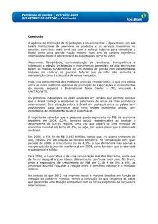 Prestação de Contas – Exercício 2009
RELATÓRIO DE GESTÃO – Conclusão




   Conclusão

   A Agência de Promoção de Exportações e Investimentos – Apex-Brasil, em sua
   tarefa institucional de promover os produtos e os serviços brasileiros no
   exterior, contribuiu mais uma vez com o esforço coletivo para consolidar o
   Brasil como uma grande nação mesmo num ano de cenário econômico
   internacional hostil e desfavorável às exportações como foi 2009.

   Autonomia, flexibilidade, contratualização de resultados, transparência e
   sobretudo a adoção de técnicas e instrumentos gerenciais de alta efetividade
   foram as marcas fundamentais de um modelo de gestão com características
   ímpares no cenário do governo federal que permitiu não somente a
   manutenção como a conquista de novos mercados.

   Hoje, nos aproximamos das melhores práticas internacionais, o que nos coloca
   entre as cinco melhores agências de promoção de exportações e investimentos
   do mundo, segundo o International Trade Center – ITC, vinculado à
   UNCTAD/WTO.

   Os primeiros indicadores de 2010 sinalizam um cenário que permite concluir
   que o Brasil começa a recuperar os patamares de antes da crise econômica
   internacional. Esta situação coloca o Brasil em destaque entre os países bem
   posicionados para aproveitar essa nova ordem econômica global, com
   expectativa de crescimento sólido e sustentável.

   É importante salientar que a pequena   queda registrada no PIB da economia
   brasileira em 2009, 0,2%, torna-se      pouco representativa ao analisar o
   desempenho de outras regiões, uma      vez que espera-se uma retração da
   economia mundial em torno de 2%, ou    seja, dez vezes maior que a observada
   no Brasil.

   Em 2009, o PIB foi de R$ 3,143 trilhões, sendo que, no quarto trimestre do
   ano, cresceu 2% em relação ao terceiro trimestre. Na comparação com igual
   período de 2008, o crescimento foi de 4,3%, o que demonstra não apenas a
   recuperação da economia brasileira já em 2009, como também que a retomada
   é substancial e sólida.

   Para 2010, a expectativa é de uma recuperação real dos mercados, ainda que
   de forma desigual e com ritmos diferenciados conforme cada país. No Brasil,
   onde a expectativa de crescimento do PIB em 2010 é de 5% a 6%, as
   empresas deverão reavaliar a relação entre o comércio exterior e o mercado
   interno.

   Na certeza de que 2010 nos imprime novos e maiores desafios em função da
   retração do comércio mundial, temos a convicção de que lançamos as bases
   que garantirão uma atuação compatível com as novas exigências da conjuntura
   internacional.
 