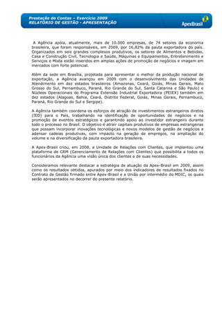 Prestação de Contas – Exercício 2009
RELATÓRIO DE GESTÃO - APRESENTAÇÃO




  A Agência apóia, atualmente, mais de 10.000 empresas, de 74 setores da economia
 brasileira, que foram responsáveis, em 2009, por 16,82% da pauta exportadora do país.
 Organizados em seis grandes complexos produtivos, os setores de Alimentos e Bebidas,
 Casa e Construção Civil, Tecnologia e Saúde, Máquinas e Equipamentos, Entretenimento e
 Serviços e Moda estão inseridos em amplas ações de promoção de negócios e imagem em
 mercados com forte potencial.

 Além da sede em Brasília, projetada para apresentar o melhor da produção nacional de
 exportação, a Agência avançou em 2009 com o desenvolvimento das Unidades de
 Atendimento em dez estados brasileiros (Amazonas, Ceará, Goiás, Minas Gerais, Mato
 Grosso do Sul, Pernambuco, Paraná, Rio Grande do Sul, Santa Catarina e São Paulo) e
 Núcleos Operacionais do Programa Extensão Industrial Exportadora (PEIEX) também em
 dez estados (Alagoas, Bahia, Ceará, Distrito Federal, Goiás, Minas Gerais, Pernambuco,
 Paraná, Rio Grande do Sul e Sergipe).

 A Agência também coordena os esforços de atração de investimentos estrangeiros diretos
 (IED) para o País, trabalhando na identificação de oportunidades de negócios e na
 promoção de eventos estratégicos e garantindo apoio ao investidor estrangeiro durante
 todo o processo no Brasil. O objetivo é atrair capitais produtivos de empresas estrangeiras
 que possam incorporar inovações tecnológicas e novos modelos de gestão de negócios e
 adensar cadeias produtivas, com impacto na geração de empregos, na ampliação do
 volume e na diversificação da pauta exportadora brasileira.

 A Apex-Brasil criou, em 2008, a Unidade de Relações com Clientes, que implantou uma
 plataforma de CRM (Gerenciamento de Relações com Clientes) que possibilita a todos os
 funcionários da Agência uma visão única dos clientes e de suas necessidades.

 Consideramos relevante destacar a estratégia de atuação da Apex-Brasil em 2009, assim
 como os resultados obtidos, apurados por meio dos indicadores de resultados fixados no
 Contrato de Gestão firmado entre Apex-Brasil e a União por intermédio do MDIC, os quais
 serão apresentados no decorrer do presente relatório.
 
