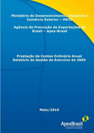 Ministério do Desenvolvimento, Indústria e
         Comércio Exterior – MDIC

 Agência de Promoção de Exportações do
           Brasil – Apex-Brasil




  Prestação de Contas Ordinária Anual
Relatório de Gestão do Exercício de 2009




               Maio/2010
 