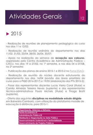 12Atividades Gerais
 2015
- Realização de reuniões de planejamento pedagógico do curso
nos dias 11 e 12/02;
- Realização de reunião ordinária do departamento nos dias
11/02, 31/03, 23/04, 28/05, 26/06, 30/07;
- Apoio na realização da semana de recepção aos calouros,
organizada pelo Centro Acadêmico de Administração Pública –
CACIJ, nos dias 19 a 27/02, no 1º semestre, e nos dias 04 a 07/08,
no 2º semestre;
- Publicação dos planos de ensino 2015-1 e 2015-2 no Portal ESAG;
- Realização de reunião do núcleo docente estruturante do
departamento nos dias 14/04 (revisão das áreas prioritária do
curso para o PIQD 2016-2017) e 19/05 (elaboração dos PTIs 2015-2);
- Posse dos representantes discentes Lucas Vieira Coral (titular) e
Camila Almeida Teixeira Neves (suplente) e dos representantes
técnico-administrativos Paula Michels (titular) e Thiago Bratti
(suplente).
- Oferta das seguintes disciplinas na modalidade estudo dirigido
em Balneário Camboriú, com utilização da plataforma moodle de
educação à distância, para 2015-1:
Organização, Sistemas e Métodos
Teoria Econômica II
Administração Pública III
Mediação e Negociação no Setor Público
Desenvolvimento Sustentável e Territorialidade
Desenvolvimento de Projetos Públicos
 