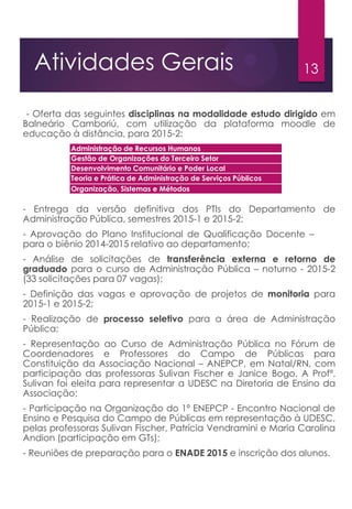 13Atividades Gerais
- Oferta das seguintes disciplinas na modalidade estudo dirigido em
Balneário Camboriú, com utilização da plataforma moodle de
educação à distância, para 2015-2:
- Entrega da versão definitiva dos PTIs do Departamento de
Administração Pública, semestres 2015-1 e 2015-2;
- Aprovação do Plano Institucional de Qualificação Docente – PIQD
para o biênio 2014-2015 relativo ao departamento;
- Análise de solicitações de transferência externa e retorno de
graduado para o curso de Administração Pública – noturno - 2015-2
(33 solicitações para 07 vagas);
- Definição das vagas e aprovação de projetos de monitoria para
2015-1 e 2015-2;
- Realização de processo seletivo para a área de Administração
Pública;
- Representação ao Curso de Administração Pública no Fórum de
Coordenadores e Professores do Campo de Públicas para
Constituição da Associação Nacional – ANEPCP, em Natal/RN, com
participação das professoras Sulivan Fischer e Janice Bogo. A Profª.
Sulivan foi eleita para representar a UDESC na Diretoria de Ensino da
Associação;
- Participação na Organização do 1º ENEPCP - Encontro Nacional de
Ensino e Pesquisa do Campo de Públicas em representação à UDESC,
pelas professoras Sulivan Fischer, Patrícia Vendramini e Maria Carolina
Andion (participação em GTs);
- Reuniões de preparação para o ENADE 2015 e inscrição dos alunos.
Administração de Recursos Humanos
Gestão de Organizações do Terceiro Setor
Desenvolvimento Comunitário e Poder Local
Teoria e Prática de Administração de Serviços Públicos
Organização, Sistemas e Métodos
 