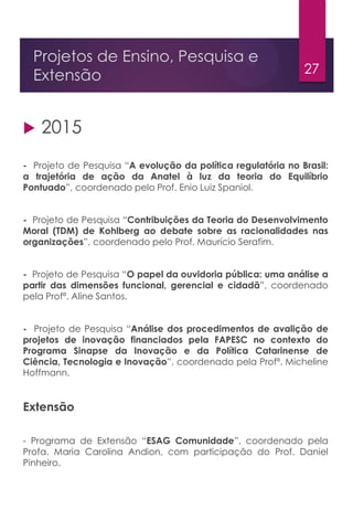 27
Projetos de Ensino, Pesquisa e
Extensão
 2015
- Projeto de Pesquisa “A evolução da política regulatória no Brasil:
a trajetória de ação da Anatel à luz da teoria do Equilíbrio
Pontuado”, coordenado pelo Prof. Enio Luiz Spaniol.
- Projeto de Pesquisa “Contribuições da Teoria do Desenvolvimento
Moral (TDM) de Kohlberg ao debate sobre as racionalidades nas
organizações”, coordenado pelo Prof. Maurício Serafim.
- Projeto de Pesquisa “O papel da ouvidoria pública: uma análise a
partir das dimensões funcional, gerencial e cidadã”, coordenado
pela Profª. Aline Santos.
- Projeto de Pesquisa “Análise dos procedimentos de avalição de
projetos de inovação financiados pela FAPESC no contexto do
Programa Sinapse da Inovação e da Política Catarinense de
Ciência, Tecnologia e Inovação”, coordenado pela Profª. Micheline
Hoffmann.
Extensão
- Programa de Extensão “ESAG Comunidade”, coordenado pela
Profa. Maria Carolina Andion, com participação do Prof. Daniel
Pinheiro.
 
