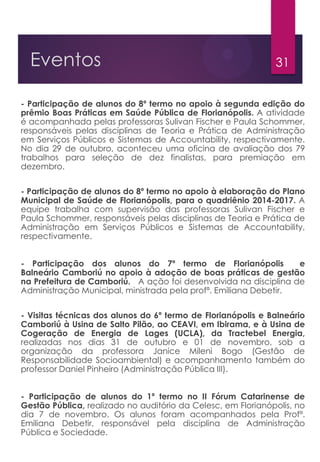 31Eventos
- Participação de alunos do 8º termo no apoio à segunda edição do
prêmio Boas Práticas em Saúde Pública de Florianópolis. A atividade
é acompanhada pelas professoras Sulivan Fischer e Paula Schommer,
responsáveis pelas disciplinas de Teoria e Prática de Administração
em Serviços Públicos e Sistemas de Accountability, respectivamente.
No dia 29 de outubro, aconteceu uma oficina de avaliação dos 79
trabalhos para seleção de dez finalistas, para premiação em
dezembro.
- Participação de alunos do 8º termo no apoio à elaboração do Plano
Municipal de Saúde de Florianópolis, para o quadriênio 2014-2017. A
equipe trabalha com supervisão das professoras Sulivan Fischer e
Paula Schommer, responsáveis pelas disciplinas de Teoria e Prática de
Administração em Serviços Públicos e Sistemas de Accountability,
respectivamente.
- Participação dos alunos do 7º termo de Florianópolis e
Balneário Camboriú no apoio à adoção de boas práticas de gestão
na Prefeitura de Camboriú. A ação foi desenvolvida na disciplina de
Administração Municipal, ministrada pela profª. Emiliana Debetir.
- Visitas técnicas dos alunos do 6º termo de Florianópolis e Balneário
Camboriú à Usina de Salto Pilão, ao CEAVI, em Ibirama, e à Usina de
Cogeração de Energia de Lages (UCLA), da Tractebel Energia,
realizadas nos dias 31 de outubro e 01 de novembro, sob a
organização da professora Janice Mileni Bogo (Gestão de
Responsabilidade Socioambiental) e acompanhamento também do
professor Daniel Pinheiro (Administração Pública III).
- Participação de alunos do 1º termo no II Fórum Catarinense de
Gestão Pública, realizado no auditório da Celesc, em Florianópolis, no
dia 7 de novembro. Os alunos foram acompanhados pela Profª.
Emiliana Debetir, responsável pela disciplina de Administração
Pública e Sociedade.
 