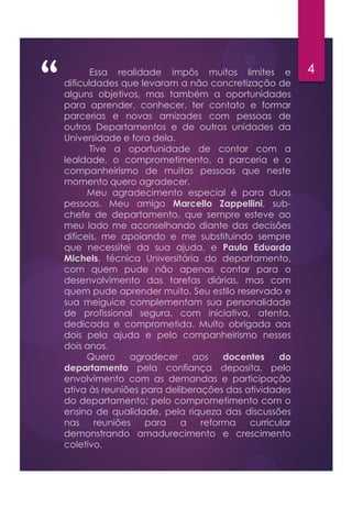 “ 4Essa realidade impôs muitos limites e
dificuldades que levaram a não concretização de
alguns objetivos, mas também a oportunidades
para aprender, conhecer, ter contato e formar
parcerias e novas amizades com pessoas de
outros Departamentos e de outras unidades da
Universidade e fora dela.
Tive a oportunidade de contar com a
lealdade, o comprometimento, a parceria e o
companheirismo de muitas pessoas que neste
momento quero agradecer.
Meu agradecimento especial é para duas
pessoas. Meu amigo Marcello Zappellini, sub-
chefe de departamento, que sempre esteve ao
meu lado me aconselhando diante das decisões
difíceis, me apoiando e me substituindo sempre
que necessitei da sua ajuda, e Paula Eduarda
Michels, técnica Universitária do departamento,
com quem pude não apenas contar para o
desenvolvimento das tarefas diárias, mas com
quem pude aprender muito. Seu estilo reservado e
sua meiguice complementam sua personalidade
de profissional segura, com iniciativa, atenta,
dedicada e comprometida. Muito obrigada aos
dois pela ajuda e pelo companheirismo nesses
dois anos.
Quero agradecer aos docentes do
departamento pela confiança deposita, pelo
envolvimento com as demandas e participação
ativa às reuniões para deliberações das atividades
do departamento; pelo comprometimento com o
ensino de qualidade, pela riqueza das discussões
nas reuniões para a reforma curricular
demonstrando amadurecimento e crescimento
coletivo.
 