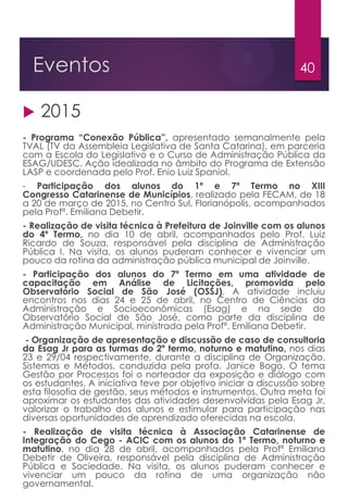 40Eventos
 2015
- Programa “Conexão Pública”, apresentado semanalmente pela
TVAL (TV da Assembleia Legislativa de Santa Catarina), em parceria
com a Escola do Legislativo e o Curso de Administração Pública da
ESAG/UDESC. Ação idealizada no âmbito do Programa de Extensão
LASP e coordenada pelo Prof. Enio Luiz Spaniol.
- Participação dos alunos do 1º e 7º Termo no XIII
Congresso Catarinense de Municípios, realizado pela FECAM, de 18
a 20 de março de 2015, no Centro Sul, Florianópolis, acompanhados
pela Profª. Emiliana Debetir.
- Realização de visita técnica à Prefeitura de Joinville com os alunos
do 4º Termo, no dia 10 de abril, acompanhados pelo Prof. Luiz
Ricardo de Souza, responsável pela disciplina de Administração
Pública I. Na visita, os alunos puderam conhecer e vivenciar um
pouco da rotina da administração pública municipal de Joinville.
- Participação dos alunos do 7º Termo em uma atividade de
capacitação em Análise de Licitações, promovida pelo
Observatório Social de São José (OSSJ). A atividade incluiu
encontros nos dias 24 e 25 de abril, no Centro de Ciências da
Administração e Socioeconômicas (Esag) e na sede do
Observatório Social de São José, como parte da disciplina de
Administração Municipal, ministrada pela Profª. Emiliana Debetir.
- Organização de apresentação e discussão de caso de consultoria
da Esag Jr para as turmas do 2º termo, noturno e matutino, nos dias
23 e 29/04 respectivamente, durante a disciplina de Organização,
Sistemas e Métodos, conduzida pela profa. Janice Bogo. O tema
Gestão por Processos foi o norteador da exposição e diálogo com
os estudantes. A iniciativa teve por objetivo iniciar a discussão sobre
esta filosofia de gestão, seus métodos e instrumentos. Outra meta foi
aproximar os estudantes das atividades desenvolvidas pela Esag Jr,
valorizar o trabalho dos alunos e estimular para participação nas
diversas oportunidades de aprendizado oferecidas na escola.
- Realização de visita técnica à Associação Catarinense de
Integração do Cego - ACIC com os alunos do 1º Termo, noturno e
matutino, no dia 28 de abril, acompanhados pela Profª Emiliana
Debetir de Oliveira, responsável pela disciplina de Administração
Pública e Sociedade. Na visita, os alunos puderam conhecer e
vivenciar um pouco da rotina de uma organização não
governamental.
 
