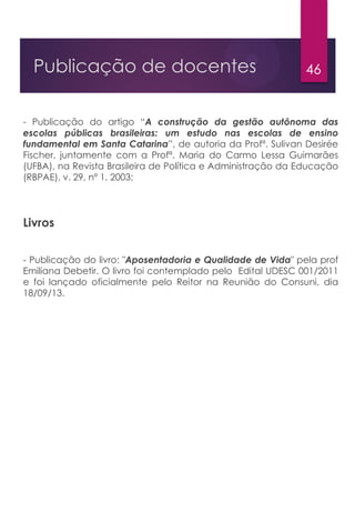 46Publicação de docentes
- Publicação do artigo “A construção da gestão autônoma das
escolas públicas brasileiras: um estudo nas escolas de ensino
fundamental em Santa Catarina”, de autoria da Profª. Sulivan Desirée
Fischer, juntamente com a Profª. Maria do Carmo Lessa Guimarães
(UFBA), na Revista Brasileira de Política e Administração da Educação
(RBPAE), v. 29, nº 1, 2003;
Livros
- Publicação do livro: "Aposentadoria e Qualidade de Vida" pela prof
Emiliana Debetir. O livro foi contemplado pelo Edital UDESC 001/2011
e foi lançado oficialmente pelo Reitor na Reunião do Consuni, dia
18/09/13.
 