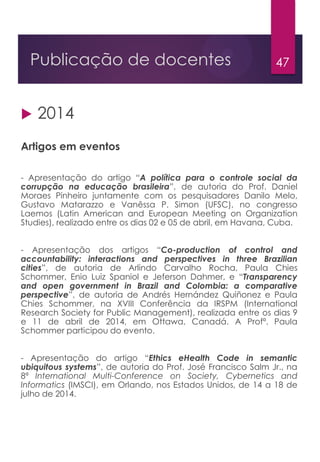 47Publicação de docentes
 2014
Artigos em eventos
- Apresentação do artigo “A política para o controle social da
corrupção na educação brasileira”, de autoria do Prof. Daniel
Moraes Pinheiro juntamente com os pesquisadores Danilo Melo,
Gustavo Matarazzo e Vanêssa P. Simon (UFSC), no congresso
Laemos (Latin American and European Meeting on Organization
Studies), realizado entre os dias 02 e 05 de abril, em Havana, Cuba.
- Apresentação dos artigos “Co-production of control and
accountability: interactions and perspectives in three Brazilian
cities”, de autoria de Arlindo Carvalho Rocha, Paula Chies
Schommer, Enio Luiz Spaniol e Jeferson Dahmer, e “Transparency
and open government in Brazil and Colombia: a comparative
perspective”, de autoria de Andrés Hernández Quiñonez e Paula
Chies Schommer, na XVIII Conferência da IRSPM (International
Research Society for Public Management), realizada entre os dias 9
e 11 de abril de 2014, em Ottawa, Canadá. A Profª. Paula
Schommer participou do evento.
- Apresentação do artigo “Ethics eHealth Code in semantic
ubiquitous systems”, de autoria do Prof. José Francisco Salm Jr., na
8ª International Multi-Conference on Society, Cybernetics and
Informatics (IMSCI), em Orlando, nos Estados Unidos, de 14 a 18 de
julho de 2014.
 