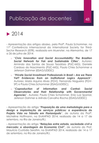 48Publicação de docentes
 2014
- Apresentação dos artigos abaixo, pela Profª. Paula Schommer, na
11ª Conferência Internacional da International Society for Third-
Sector Research (ISTR), realizada em Muenster, na Alemanha, de 17
a 26 de julho de 2014:
o “Civic Innovation and Social Accountability: The Brazilian
Social Network for Fair and Sustainable Cities”. Autores:
Armindo dos Santos de Sousa Teodósio (PUC-MG), Daniele
Cardoso do Nascimento (PUC-MG), Paula Chies Schommer e
Jeferson Dahmer (ESAG/UDESC)
o “Private Social Investment Professionals in Brazil – Are we There
Yet? Evidences from an Institutional Logics Approach”.
Autores: Mario Aquino Alves (FGV), Fernando Nogueira (FGV-
SP) e Paula Chies Schommer (ESAG/UDESC).
o “Coproduction of Information and Control: Social
Observatories and their Relationship with Governmental
Agencies”. Autores: Paula Chies Schommer, Enio Luiz Spaniol,
Jeferson Dahmer e Arlindo Carvalho Rocha (ESAG/UDESC)
- Apresentação do artigo “Proposição de uma metodologia para o
design e implantação de serviços públicos: a experiência do
Projeto Vida no Trânsito em Florianópolis”, de autoria da Profª.
Micheline Hoffmann, no EnANPAD 2014, realizado de 14 a 17 de
setembro, no Rio de Janeiro/RJ.
- Apresentação do artigo “Relações entre estado, sociedade civil e
mercado: a abordagem da Economia Civil”, de autoria do Prof.
Maurício Custódio Serafim, no EnANPAD 2014, realizado de 14 a 17
de setembro, no Rio de Janeiro/RJ.
 