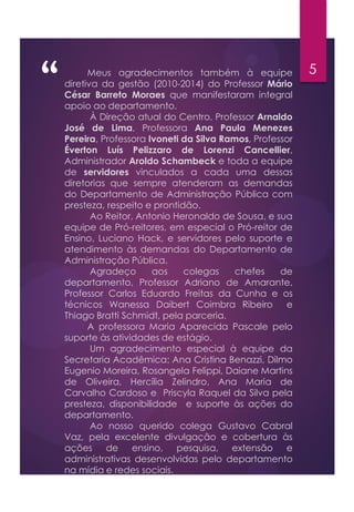 “ 5Meus agradecimentos também à equipe
diretiva da gestão (2010-2014) do Professor Mário
César Barreto Moraes que manifestaram integral
apoio ao departamento.
À Direção atual do Centro, Professor Arnaldo
José de Lima, Professora Ana Paula Menezes
Pereira, Professora Ivoneti da Silva Ramos, Professor
Éverton Luís Pelizzaro de Lorenzi Cancellier,
Administrador Aroldo Schambeck e toda a equipe
de servidores vinculados a cada uma dessas
diretorias que sempre atenderam as demandas
do Departamento de Administração Pública com
presteza, respeito e prontidão.
Ao Reitor, Antonio Heronaldo de Sousa, e sua
equipe de Pró-reitores, em especial o Pró-reitor de
Ensino, Luciano Hack, e servidores pelo suporte e
atendimento às demandas do Departamento de
Administração Pública.
Agradeço aos colegas chefes de
departamento, Professor Adriano de Amarante,
Professor Carlos Eduardo Freitas da Cunha e os
técnicos Wanessa Daibert Coimbra Ribeiro e
Thiago Bratti Schmidt, pela parceria.
A professora Maria Aparecida Pascale pelo
suporte às atividades de estágio.
Um agradecimento especial à equipe da
Secretaria Acadêmica: Ana Cristina Benazzi, Dilmo
Eugenio Moreira, Rosangela Felippi, Daiane Martins
de Oliveira, Hercília Zelindro, Ana Maria de
Carvalho Cardoso e Priscyla Raquel da Silva pela
presteza, disponibilidade e suporte às ações do
departamento.
Ao nosso querido colega Gustavo Cabral
Vaz, pela excelente divulgação e cobertura às
ações de ensino, pesquisa, extensão e
administrativas desenvolvidas pelo departamento
na mídia e redes sociais.
 