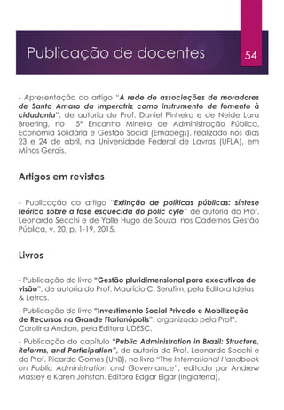 54Publicação de docentes
- Apresentação do artigo “A rede de associações de moradores
de Santo Amaro da Imperatriz como instrumento de fomento à
cidadania”, de autoria do Prof. Daniel Pinheiro e de Neide Lara
Broering, no 5º Encontro Mineiro de Administração Pública,
Economia Solidária e Gestão Social (Emapegs), realizado nos dias
23 e 24 de abril, na Universidade Federal de Lavras (UFLA), em
Minas Gerais.
Artigos em revistas
- Publicação do artigo “Extinção de políticas públicas: síntese
teórica sobre a fase esquecida do polic cyle” de autoria do Prof.
Leonardo Secchi e de Yalle Hugo de Souza, nos Cadernos Gestão
Pública, v. 20, p. 1-19, 2015.
Livros
- Publicação do livro “Gestão pluridimensional para executivos de
visão”, de autoria do Prof. Maurício C. Serafim, pela Editora Ideias
& Letras.
- Publicação do livro “Investimento Social Privado e Mobilização
de Recursos na Grande Florianópolis”, organizado pela Profª.
Carolina Andion, pela Editora UDESC.
- Publicação do capítulo “Public Administration in Brazil: Structure,
Reforms, and Participation”, de autoria do Prof. Leonardo Secchi e
do Prof. Ricardo Gomes (UnB), no livro “The International Handbook
on Public Administration and Governance”, editado por Andrew
Massey e Karen Johston. Editora Edgar Elgar (Inglaterra).
 