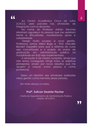 “ 6
”
Profª. Sulivan Desirée Fischer
Ao Centro Acadêmico Cinco de Julho
(CACIJ), pela parceira nas atividades de
integração com os discentes.
No nome do Professor Adrián Sánchez
Abraham agradeço às pessoas que me assistiram
frente a dificuldades, manifestando apoio e
solidariedade.
Desejo muito sucesso à nova gestão,
Professora Janice Mileni Bogo e Prof. Marcello
Beckert Zappellini para que a reforma do curso
seja concretizada e o projeto do ensino de
graduação em administração pública na
modalidade em EaD seja implementado.
A sensação é de missão cumprida, ainda que
não tenha conseguido atingir todos os objetivos
planejados; anseio por novos desafios que me
ajudem a crescer como pessoa e como
profissional.
Deixo um relatório das atividades realizadas
nessa gestão como memória desse período.
Um forte abraço a todos,
Chefe do Departamento de Administração Pública
Gestão 2013-2015
 