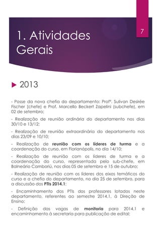 1. Atividades
Gerais
 2013
- Posse da nova chefia do departamento: Profª. Sulivan Desirée
Fischer (chefe) e Prof. Marcello Beckert Zapelini (subchefe), em
02 de setembro;
- Realização de reunião ordinária do departamento nos dias
30/10 e 13/12;
- Realização de reunião extraordinária do departamento nos
dias 23/09 e 10/10;
- Realização de reunião com os líderes de turma e a
coordenação do curso, em Florianópolis, no dia 14/10;
- Realização de reunião com os líderes de turma e a
coordenação do curso, representada pelo sub-chefe, em
Balneário Camboriú, nos dias 05 de setembro e 15 de outubro;
- Realização de reunião com os líderes dos eixos temáticos do
curso e a chefia do departamento, no dia 25 de setembro, para
a discussão dos PTIs 2014.1;
- Encaminhamento dos PTIs dos professores lotados neste
departamento, referentes ao semestre 2014.1, à Direção de
Ensino;
- Definição das vagas de monitoria para 2014.1 e
encaminhamento à secretaria para publicação de edital;
7
 