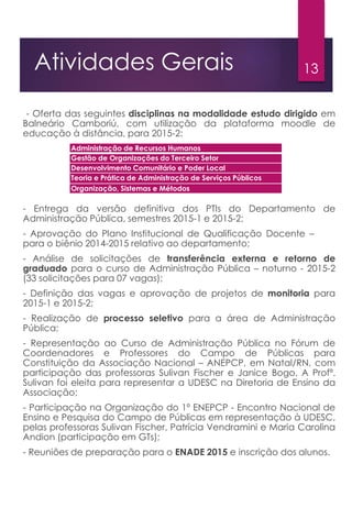 13Atividades Gerais
- Oferta das seguintes disciplinas na modalidade estudo dirigido em
Balneário Camboriú, com utilização da plataforma moodle de
educação à distância, para 2015-2:
- Entrega da versão definitiva dos PTIs do Departamento de
Administração Pública, semestres 2015-1 e 2015-2;
- Aprovação do Plano Institucional de Qualificação Docente – PIQD
para o biênio 2014-2015 relativo ao departamento;
- Análise de solicitações de transferência externa e retorno de
graduado para o curso de Administração Pública – noturno - 2015-2
(33 solicitações para 07 vagas);
- Definição das vagas e aprovação de projetos de monitoria para
2015-1 e 2015-2;
- Realização de processo seletivo para a área de Administração
Pública;
- Representação ao Curso de Administração Pública no Fórum de
Coordenadores e Professores do Campo de Públicas para
Constituição da Associação Nacional – ANEPCP, em Natal/RN, com
participação das professoras Sulivan Fischer e Janice Bogo. A Profª.
Sulivan foi eleita para representar a UDESC na Diretoria de Ensino da
Associação;
- Participação na Organização do 1º ENEPCP - Encontro Nacional de
Ensino e Pesquisa do Campo de Públicas em representação à UDESC,
pelas professoras Sulivan Fischer, Patrícia Vendramini e Maria Carolina
Andion (participação em GTs);
- Reuniões de preparação para o ENADE 2015 e inscrição dos alunos.
Administração de Recursos Humanos
Gestão de Organizações do Terceiro Setor
Desenvolvimento Comunitário e Poder Local
Teoria e Prática de Administração de Serviços Públicos
Organização, Sistemas e Métodos
 