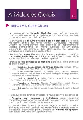 15Atividades Gerais
 REFORMA CURRICULAR
- Apresentação do plano de atividades para a reforma curricular
do curso, elaborado pela coordenação do curso, aos membros
do departamento, em abril de 2014;
- Construção de documentos para base do processo de reforma,
tais como: análise das novas Diretrizes Curriculares Nacionais;
Quadro de competências dos docentes do departamento;
Quadro comparativo de matriz curricular de 09 cursos
relacionados de diferentes IES; Identificação dos gaps de
formação na perspectiva dos docentes;
- Realização de reuniões nos dias 01 e 02 de dezembro de 2014
com mediação de Sérgio Cordioli, com definição da missão, visão
e premissas do curso, além do perfil do egresso;
- Definição das comissões de trabalho para a reforma curricular
do curso em 2015:
o Comissão Coordenadora da Revisão Curricular: Sulivan Fischer,
Marcello Zappellini, Paula Michels e Ivoneti Ramos.
o Matriz Curricular: Denilson Sell, Valério Turnes, Marcello Zappellini,
Luciana Ronconi, Enio Spaniol, Ana Paula Rodrigues, Rodrigo Bousfield,
Sulivan Fischer e Ivoneti Ramos.
o Práticas Pedagógicas: Aline Santos, Ivoneti Ramos, Paula
Schommer, José Salm Jr. e Janice Bogo.
o Pesquisa e Extensão: Simone Feuerschütte, Ivoneti Ramos,
Micheline Hoffmann, Maria Carolina Andion e Maurício Serafim.
o Estágios: Sulivan Fischer, Janice Bogo, Emiliana Debetir e Daniel
Pinheiro.
- Condução de diversas atividades e reuniões entre as comissões;
- Pesquisa com egressos e instituições para identificar
competências à formação, conduzida pelo grupo matriz curricular
com o apoio da chefia de departamento;
- Palestra sobre docência e aprendizagem no ensino superior,
ministrada pelo Prof. Lourival José Martins Filho, e debate entre os
professores, organizados pela Comissão de Práticas Pedagógicas
com apoio da Chefia de Departamento;
 