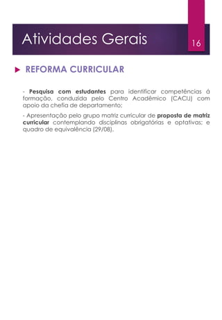 16Atividades Gerais
 REFORMA CURRICULAR
- Pesquisa com estudantes para identificar competências á
formação, conduzida pelo Centro Acadêmico (CACIJ) com
apoio da chefia de departamento;
- Apresentação pelo grupo matriz curricular de proposta de matriz
curricular contemplando disciplinas obrigatórias e optativas; e
quadro de equivalência (29/08).
 