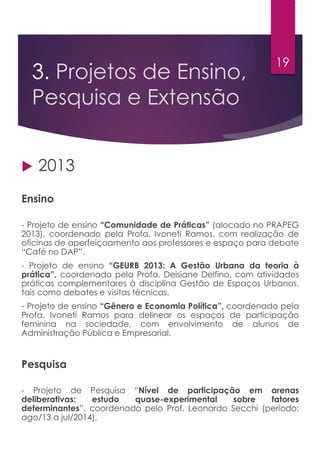 3. Projetos de Ensino,
Pesquisa e Extensão
 2013
Ensino
- Projeto de ensino “Comunidade de Práticas” (alocado no PRAPEG
2013), coordenado pela Profa. Ivoneti Ramos, com realização de
oficinas de aperfeiçoamento aos professores e espaço para debate
“Café no DAP”.
- Projeto de ensino “GEURB 2013: A Gestão Urbana da teoria à
prática”, coordenado pela Profa. Deisiane Delfino, com atividades
práticas complementares à disciplina Gestão de Espaços Urbanos,
tais como debates e visitas técnicas.
- Projeto de ensino “Gênero e Economia Política”, coordenado pela
Profa. Ivoneti Ramos para delinear os espaços de participação
feminina na sociedade, com envolvimento de alunos de
Administração Pública e Empresarial.
Pesquisa
- Projeto de Pesquisa “Nível de participação em arenas
deliberativas: estudo quase-experimental sobre fatores
determinantes”, coordenado pelo Prof. Leonardo Secchi (período:
ago/13 a jul/2014).
19
 