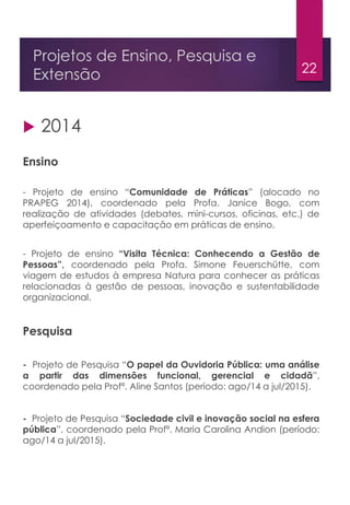 22
Projetos de Ensino, Pesquisa e
Extensão
 2014
Ensino
- Projeto de ensino “Comunidade de Práticas” (alocado no
PRAPEG 2014), coordenado pela Profa. Janice Bogo, com
realização de atividades (debates, mini-cursos, oficinas, etc.) de
aperfeiçoamento e capacitação em práticas de ensino.
- Projeto de ensino “Visita Técnica: Conhecendo a Gestão de
Pessoas”, coordenado pela Profa. Simone Feuerschütte, com
viagem de estudos à empresa Natura para conhecer as práticas
relacionadas à gestão de pessoas, inovação e sustentabilidade
organizacional.
Pesquisa
- Projeto de Pesquisa “O papel da Ouvidoria Pública: uma análise
a partir das dimensões funcional, gerencial e cidadã”,
coordenado pela Profª. Aline Santos (período: ago/14 a jul/2015).
- Projeto de Pesquisa “Sociedade civil e inovação social na esfera
pública”, coordenado pela Profª. Maria Carolina Andion (período:
ago/14 a jul/2015).
 