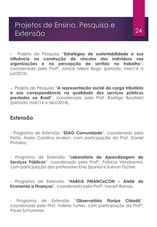 24
Projetos de Ensino, Pesquisa e
Extensão
- Projeto de Pesquisa “Estratégias de sustentabilidade e sua
influência na construção de vínculos dos indivíduos nas
organizações e na percepção de sentido no trabalho”,
coordenado pela Profª. Janice Mileni Bogo (período: mar/14 a
jul/2015).
- Projeto de Pesquisa “A representação social da carga tributária
e sua correspondência na qualidade dos serviços públicos
prestados no Brasil”, coordenado pelo Prof. Rodrigo Bousfield
(período: mar/14 a dez/2014).
Extensão
- Programa de Extensão “ESAG Comunidade”, coordenado pela
Profa. Maria Carolina Andion, com participação do Prof. Daniel
Pinheiro.
- Programa de Extensão “Laboratório de Aprendizagem de
Serviços Públicos”, coordenado pela Profª. Patrícia Vendramini,
com participação dos professores Enio Spaniol e Sulivan Fischer.
- Programa de Extensão “HABILIS FINANCeCON – Ateliê de
Economia a Finanças”, coordenado pela Profª. Ivoneti Ramos.
- Programa de Extensão “Observatório Floripa Cidadã”,
coordenado pelo Prof. Valério Turnes, com participação da Profª.
Paula Schommer.
 