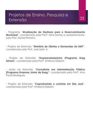 25
Projetos de Ensino, Pesquisa e
Extensão
- Programa “Atualização de Gestores para o Desenvolvimento
Municipal”, coordenado pela Profª. Aline Santos e, posteriormente,
pelo Prof. Daniel Pinheiro.
- Projeto de Extensão “Diretório de Ofertas e Demandas do DAP”,
coordenado pelo Prof. José Salm Jr.
- Projeto de Extensão “Empreendedorismo (Programa Esag
Sênior)”, coordenado pela Profª. Emiliana Debetir.
- Ação de Extensão “Consultoria em Administração Pública
(Programa Empresa Júnior da Esag)”, coordenada pela Profª. Ana
Paula Rodrigues.
- Projeto de Extensão “Coproduzindo o controle em São José”,
coordenado pela Profª. Emiliana Debetir.
 