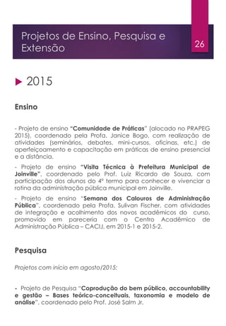 26
Projetos de Ensino, Pesquisa e
Extensão
 2015
Ensino
- Projeto de ensino “Comunidade de Práticas” (alocado no PRAPEG
2015), coordenado pela Profa. Janice Bogo, com realização de
atividades (seminários, debates, mini-cursos, oficinas, etc.) de
aperfeiçoamento e capacitação em práticas de ensino presencial
e a distância.
- Projeto de ensino “Visita Técnica à Prefeitura Municipal de
Joinville”, coordenado pelo Prof. Luiz Ricardo de Souza, com
participação dos alunos do 4º termo para conhecer e vivenciar a
rotina da administração pública municipal em Joinville.
- Projeto de ensino “Semana dos Calouros de Administração
Pública”, coordenado pela Profa. Sulivan Fischer, com atividades
de integração e acolhimento dos novos acadêmicos do curso,
promovido em pareceria com o Centro Acadêmico de
Administração Pública – CACIJ, em 2015-1 e 2015-2.
Pesquisa
Projetos com início em agosto/2015:
- Projeto de Pesquisa “Coprodução do bem público, accountability
e gestão – Bases teórico-conceituais, taxonomia e modelo de
análise”, coordenado pelo Prof. José Salm Jr.
 