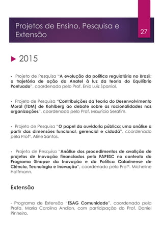27
Projetos de Ensino, Pesquisa e
Extensão
 2015
- Projeto de Pesquisa “A evolução da política regulatória no Brasil:
a trajetória de ação da Anatel à luz da teoria do Equilíbrio
Pontuado”, coordenado pelo Prof. Enio Luiz Spaniol.
- Projeto de Pesquisa “Contribuições da Teoria do Desenvolvimento
Moral (TDM) de Kohlberg ao debate sobre as racionalidades nas
organizações”, coordenado pelo Prof. Maurício Serafim.
- Projeto de Pesquisa “O papel da ouvidoria pública: uma análise a
partir das dimensões funcional, gerencial e cidadã”, coordenado
pela Profª. Aline Santos.
- Projeto de Pesquisa “Análise dos procedimentos de avalição de
projetos de inovação financiados pela FAPESC no contexto do
Programa Sinapse da Inovação e da Política Catarinense de
Ciência, Tecnologia e Inovação”, coordenado pela Profª. Micheline
Hoffmann.
Extensão
- Programa de Extensão “ESAG Comunidade”, coordenado pela
Profa. Maria Carolina Andion, com participação do Prof. Daniel
Pinheiro.
 