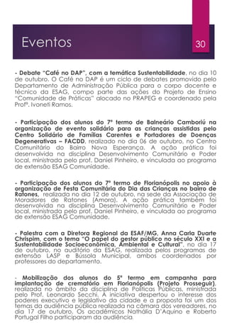 30Eventos
- Debate “Café no DAP”, com a temática Sustentabilidade, no dia 10
de outubro. O Café no DAP é um ciclo de debates promovido pelo
Departamento de Administração Pública para o corpo docente e
técnico da ESAG, compo parte das ações do Projeto de Ensino
“Comunidade de Práticas” alocado no PRAPEG e coordenado pela
Profª. Ivoneti Ramos.
- Participação dos alunos do 7º termo de Balneário Camboriú na
organização de evento solidário para as crianças assistidas pelo
Centro Solidário de Famílias Carentes e Portadores de Doenças
Degenerativas – FACDD, realizado no dia 06 de outubro, no Centro
Comunitário do Bairro Nova Esperança. A ação prática foi
desenvolvida na disciplina Desenvolvimento Comunitário e Poder
local, ministrada pelo prof. Daniel Pinheiro, e vinculada ao programa
de extensão ESAG Comunidade.
- Participação dos alunos do 7º termo de Florianópolis no apoio à
organização de Festa Comunitária do Dia das Crianças no bairro de
Ratones, realizada no dia 12 de outubro, na sede da Associação de
Moradores de Ratones (Amora). A ação prática também foi
desenvolvida na disciplina Desenvolvimento Comunitário e Poder
local, ministrada pelo prof. Daniel Pinheiro, e vinculada ao programa
de extensão ESAG Comunidade.
- Palestra com a Diretora Regional da ESAF/MG, Anna Carla Duarte
Chrispim, com o tema “O papel do gestor público no século XXI e a
Sustentabilidade Socioeconômica, Ambiental e Cultural”, no dia 17
de outubro, no auditório da ESAG, realizada pelos programas de
extensão LASP e Bússola Municipal, ambos coordenados por
professores do departamento.
- Mobilização dos alunos do 5º termo em campanha para
implantação de crematório em Florianópolis (Projeto Prosseguir),
realizada no âmbito da disciplina de Políticas Públicas, ministrada
pelo Prof. Leonardo Secchi. A iniciativa despertou o interesse dos
poderes executivo e legislativo da cidade e a proposta foi um dos
temas da audiência pública realizada na câmara dos vereadores, no
dia 17 de outubro. Os acadêmicos Nathália D’Aquino e Roberto
Portugal Filho participaram da audiência.
 