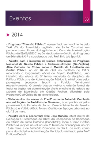 33Eventos
 2014
- Programa “Conexão Pública”, apresentado semanalmente pela
TVAL (TV da Assembleia Legislativa de Santa Catarina), em
parceria com a Escola do Legislativo e o Curso de Administração
Pública da ESAG/UDESC. Ação idealizada no âmbito do Programa
de Extensão LASP e coordenada pelo Prof. Enio Luiz Spaniol.
- Palestra com a instrutora do Núcleo Catarinense do Programa
Nacional de Gestão Pública e Desburocratização (GesPública),
Aline Carneiro de Castro, sobre o Modelo de Excelência em
Gestão Pública, no dia 09 de abril, no auditório da ESAG,
marcando o lançamento oficial do Projeto GesPública, uma
iniciativa dos alunos do 5º termo vinculada às disciplinas de
Políticas Públicas e de Administração Pública II, ministradas pelos
professores Leonardo Secchi e Patrícia Vendramini
respectivamente. O projeto buscou motivar a adesão formal de
todos os órgãos da administração direta e indireta do estado ao
Modelo de Excelência em Gestão Pública, difundido pelo
Programa GesPública do governo federal.
- Visita técnica dos alunos do 7º e 8º termo de Balneário Camboriú
nas instalações da Prefeitura de Blumenau, acompanhados pelos
professores Luiz Ricardo de Souza (Desenvolvimento de Projetos
Públicos) e Valério Alécio Turnes (Gestão de Espaços Urbanos), no
dia 12 de maio.
- Palestra com o economista Ernei José Stähelin, atual Diretor de
Execução e Fiscalização de Obras da Companhia de Habitação
do Estado de Santa Catarina (Cohab/SC), sobre o tema Gestão
Pública Municipal, aos alunos do 7º Termo de Florianópolis, no dia
16 de maio, e de Balneário Camboriú, no dia 21 de maio, como
parte da disciplina Administração Municipal, ministrada pela Profª
Emiliana Debetir.
 