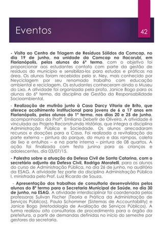 42Eventos
- Visita ao Centro de Triagem de Resíduos Sólidos da Comcap, no
dia 19 de junho, na unidade da Comcap no Itacorubi, em
Florianópolis, pelos alunos do 6º termo, com o objetivo foi
proporcionar aos estudantes contato com parte da gestão de
resíduos do município e sensibiliza-los para estudos e práticas na
área. Os alunos foram recebidos pelo sr. Ney, mais conhecido por
Neyciclagem por seu renomado trabalho com educação
ambiental e reciclagem. Os estudantes conheceram ainda o Museu
do Lixo. A atividade foi organizada pela profa. Janice Bogo para os
alunos do 6º termo, da disciplina de Gestão da Responsabilidade
Socioambiental.
- Realização de mutirão junto à Casa Darcy Vitoria de Brito, que
oferece acolhimento institucional para jovens de 6 a 17 anos em
Florianópolis, pelos alunos do 1º termo, nos dias 20 e 25 de junho,
acompanhados da Profª. Emiliana Debetir de Oliveira. A atividade é
vinculada ao Projeto Reconstruindo Histórias, que integra a disciplina
Administração Pública e Sociedade. Os alunos arrecadaram
recursos e doações para a Casa. Foi realizada a revitalização da
parte externa – pintura do parque, do muro e das rampas, coleta
de lixo e entulhos – e na parte interna – pintura de 08 quartos. A
ação foi finalizada com festa junina para as crianças e
adolescentes, dia 03/07/15.
- Palestra sobre a atuação da Defesa Civil de Santa Catarina, com o
secretário adjunto da Defesa Civil, Rodrigo Moratelli, para os alunos
do curso de Administração Pública, no dia 26 de junho, no auditório
da ESAG. A atividade fez parte da disciplina Administração Pública
I, ministrada pelo Prof. Luiz Ricardo de Souza.
- Apresentação dos trabalhos de consultoria desenvolvidos pelos
alunos do 8º termo para a Secretaria Municipal de Saúde, no dia 30
de junho, na ESAG. A atividade interdisciplinar foi coordenada pelas
professoras Sulivan Fischer (Teoria e Prática da Administração de
Serviços Públicos), Paula Schommer (Sistemas de Accountability) e
Janice Bogo (Metodologia de Avaliação de Serviços Públicos). A
turma realizou oito consultorias de procedimento para o órgão da
prefeitura, a partir de demandas definidas no início do semestre por
gestores da secretaria.
 