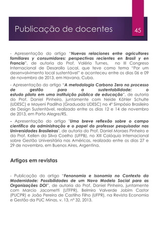 45Publicação de docentes
- Apresentação do artigo “Nuevas relaciones entre agricultores
familiares y consumidores: perspectivas recientes en Brasil y en
Francia”, de autoria do Prof. Valério Turnes, no III Congreso
Internacional de Desarollo Local, que teve como tema “Por um
desenvolvimento local sustentável” e aconteceu entre os dias 06 e 09
de novembro de 2013, em Havana, Cuba.
- Apresentação do artigo “A metodologia Carbono Zero no processo
de gestão para a sustentabilidade: o
estudo piloto em uma instituição pública de educação”, de autoria
do Prof. Daniel Pinheiro, juntamente com Neide Köhler Schulte
(UDESC) e Mayeni Padilha (Graduada UDESC) no 4º Simpósio Brasileiro
de Design Sustentável, realizado entre os dias 12 e 14 de novembro
de 2013, em Porto Alegre/RS.
- Apresentação do artigo "Uma breve reflexão sobre o campo
científico da administração e o papel do professor pesquisador nas
Universidades Brasileiras", de autoria do Prof. Daniel Moraes Pinheiro e
da Prof. Kellen da Silva Coelho (UFPB), no XIII Colóquio Internacional
sobre Gestão Universitária nas Américas, realizado entre os dias 27 e
29 de novembro, em Buenos Aires, Argentina.
Artigos em revistas
- Publicação do artigo “Fenonomia e Isonomia no Contexto da
Modernidade: Possibilidades de um Novo Modelo Social para as
Organizações DOI”, de autoria do Prof. Daniel Pinheiro, juntamente
com Marcio Jacometti (UTFPR), Belmiro Valverde Jobim Castor
(PUCPR) e João Pereira de Castilho Filho (UFPR), na Revista Economia
e Gestão da PUC Minas, v. 13, nº 32, 2013.
 