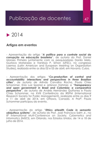 47Publicação de docentes
 2014
Artigos em eventos
- Apresentação do artigo “A política para o controle social da
corrupção na educação brasileira”, de autoria do Prof. Daniel
Moraes Pinheiro juntamente com os pesquisadores Danilo Melo,
Gustavo Matarazzo e Vanêssa P. Simon (UFSC), no congresso
Laemos (Latin American and European Meeting on Organization
Studies), realizado entre os dias 02 e 05 de abril, em Havana, Cuba.
- Apresentação dos artigos “Co-production of control and
accountability: interactions and perspectives in three Brazilian
cities”, de autoria de Arlindo Carvalho Rocha, Paula Chies
Schommer, Enio Luiz Spaniol e Jeferson Dahmer, e “Transparency
and open government in Brazil and Colombia: a comparative
perspective”, de autoria de Andrés Hernández Quiñonez e Paula
Chies Schommer, na XVIII Conferência da IRSPM (International
Research Society for Public Management), realizada entre os dias 9
e 11 de abril de 2014, em Ottawa, Canadá. A Profª. Paula
Schommer participou do evento.
- Apresentação do artigo “Ethics eHealth Code in semantic
ubiquitous systems”, de autoria do Prof. José Francisco Salm Jr., na
8ª International Multi-Conference on Society, Cybernetics and
Informatics (IMSCI), em Orlando, nos Estados Unidos, de 14 a 18 de
julho de 2014.
 