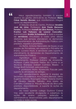 “ 5Meus agradecimentos também à equipe
diretiva da gestão (2010-2014) do Professor Mário
César Barreto Moraes que manifestaram integral
apoio ao departamento.
À Direção atual do Centro, Professor Arnaldo
José de Lima, Professora Ana Paula Menezes
Pereira, Professora Ivoneti da Silva Ramos, Professor
Éverton Luís Pelizzaro de Lorenzi Cancellier,
Administrador Aroldo Schambeck e toda a equipe
de servidores vinculados a cada uma dessas
diretorias que sempre atenderam as demandas
do Departamento de Administração Pública com
presteza, respeito e prontidão.
Ao Reitor, Antonio Heronaldo de Sousa, e sua
equipe de Pró-reitores, em especial o Pró-reitor de
Ensino, Luciano Hack, e servidores pelo suporte e
atendimento às demandas do Departamento de
Administração Pública.
Agradeço aos colegas chefes de
departamento, Professor Adriano de Amarante,
Professor Carlos Eduardo Freitas da Cunha e os
técnicos Wanessa Daibert Coimbra Ribeiro e
Thiago Bratti Schmidt, pela parceria.
A professora Maria Aparecida Pascale pelo
suporte às atividades de estágio.
Um agradecimento especial à equipe da
Secretaria Acadêmica: Ana Cristina Benazzi, Dilmo
Eugenio Moreira, Rosangela Felippi, Daiane Martins
de Oliveira, Hercília Zelindro, Ana Maria de
Carvalho Cardoso e Priscyla Raquel da Silva pela
presteza, disponibilidade e suporte às ações do
departamento.
Ao nosso querido colega Gustavo Cabral
Vaz, pela excelente divulgação e cobertura às
ações de ensino, pesquisa, extensão e
administrativas desenvolvidas pelo departamento
na mídia e redes sociais.
 