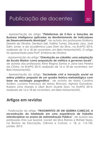 50Publicação de docentes
- Apresentação do artigo “Plataformas de E-Gov e Soluções de
Business Intelligence aplicadas ao Monitoriamento de Indicadores
de Desenvolvimento Municipal”, de autoria dos professores Emiliana
Debetir de Oliveira, Denilson Sell, Valério Turnes, Eduardo Jara, José
Salm Júnior, e da acadêmica Luiza Stein da Silva., no EnAPG 2014,
realizado de 16 a 18 de novembro, em Belo Horizonte/MG. O artigo
foi apresentado pela Profª. Emiliana de Oliveira.
- Apresentação do artigo “Orientação ao cidadão: uma adaptação
da Escala Markor como proposição de métrica a governos locais”,
de autoria das professoras Aline Regina Santos e Jane Iara Pereira
da COsta, no EnAPG 2014, realizado de 16 a 18 de novembro, em
Belo Horizonte/MG.
- Apresentação do artigo “Sociedade civil e inovação social na
esfera pública: proposta de um quadro teórico-metodológico com
base na sociologia pragmática”, de autoria de Maria Carolina
Andion, Luciana Francisco de Abreu Ronconi, Aghata Gonsalves,
Rubens Lima Moraes e Lilian Brum Duarte Davi, no EnAPG 2014,
realizado de 16 a 18 de novembro, em Belo Horizonte/MG.
Artigos em revistas
- Publicação do artigo “FRAGMENTOS DE UM QUEBRA-CABEÇAS: A
reconstrução da totalidade em uma experiência de trabalho
Interdisciplinar no ensino de Administração Pública”, de autoria dos
professores Enio Luiz Spaniol, Ivoneti da Silva Ramos e Rafael Tezza,
na Revista de Educação, Ciência e Cultura, v. 18, p. 115-130,
jul/dez. 2013.
 