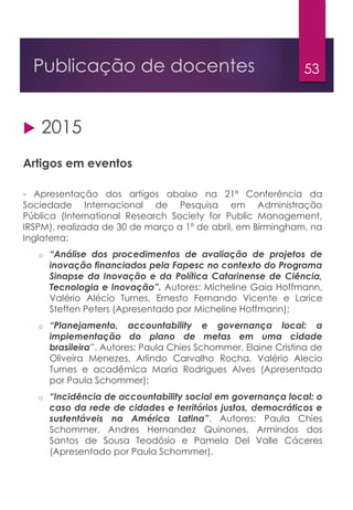 53Publicação de docentes
 2015
Artigos em eventos
- Apresentação dos artigos abaixo na 21ª Conferência da
Sociedade Internacional de Pesquisa em Administração
Pública (International Research Society for Public Management,
IRSPM), realizada de 30 de março a 1º de abril, em Birmingham, na
Inglaterra:
o “Análise dos procedimentos de avaliação de projetos de
inovação financiados pela Fapesc no contexto do Programa
Sinapse da Inovação e da Política Catarinense de Ciência,
Tecnologia e Inovação”. Autores: Micheline Gaia Hoffmann,
Valério Alécio Turnes, Ernesto Fernando Vicente e Larice
Steffen Peters (Apresentado por Micheline Hoffmann);
o “Planejamento, accountability e governança local: a
implementação do plano de metas em uma cidade
brasileira”. Autores: Paula Chies Schommer, Elaine Cristina de
Oliveira Menezes, Arlindo Carvalho Rocha, Valério Alecio
Turnes e acadêmica Maria Rodrigues Alves (Apresentado
por Paula Schommer);
o “Incidência de accountability social em governança local: o
caso da rede de cidades e territórios justos, democráticos e
sustentáveis na América Latina”. Autores: Paula Chies
Schommer, Andres Hernandez Quinones, Armindos dos
Santos de Sousa Teodósio e Pamela Del Valle Cáceres
(Apresentado por Paula Schommer).
 