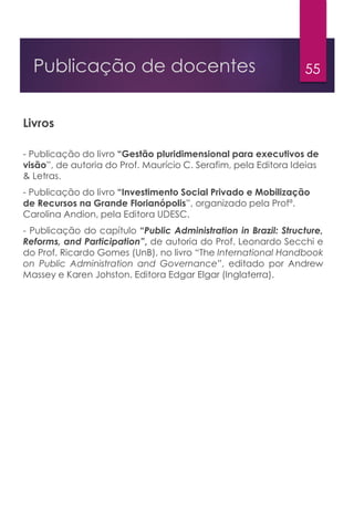 55Publicação de docentes
Livros
- Publicação do livro “Gestão pluridimensional para executivos de
visão”, de autoria do Prof. Maurício C. Serafim, pela Editora Ideias
& Letras.
- Publicação do livro “Investimento Social Privado e Mobilização
de Recursos na Grande Florianópolis”, organizado pela Profª.
Carolina Andion, pela Editora UDESC.
- Publicação do capítulo “Public Administration in Brazil: Structure,
Reforms, and Participation”, de autoria do Prof. Leonardo Secchi e
do Prof. Ricardo Gomes (UnB), no livro “The International Handbook
on Public Administration and Governance”, editado por Andrew
Massey e Karen Johston. Editora Edgar Elgar (Inglaterra).
 