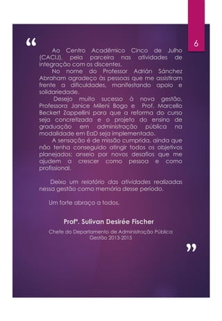 “ 6
”
Profª. Sulivan Desirée Fischer
Ao Centro Acadêmico Cinco de Julho
(CACIJ), pela parceira nas atividades de
integração com os discentes.
No nome do Professor Adrián Sánchez
Abraham agradeço às pessoas que me assistiram
frente a dificuldades, manifestando apoio e
solidariedade.
Desejo muito sucesso à nova gestão,
Professora Janice Mileni Bogo e Prof. Marcello
Beckert Zappellini para que a reforma do curso
seja concretizada e o projeto do ensino de
graduação em administração pública na
modalidade em EaD seja implementado.
A sensação é de missão cumprida, ainda que
não tenha conseguido atingir todos os objetivos
planejados; anseio por novos desafios que me
ajudem a crescer como pessoa e como
profissional.
Deixo um relatório das atividades realizadas
nessa gestão como memória desse período.
Um forte abraço a todos,
Chefe do Departamento de Administração Pública
Gestão 2013-2015
 