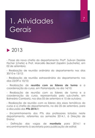 1. Atividades
Gerais
 2013
- Posse da nova chefia do departamento: Profª. Sulivan Desirée
Fischer (chefe) e Prof. Marcello Beckert Zapelini (subchefe), em
02 de setembro;
- Realização de reunião ordinária do departamento nos dias
30/10 e 13/12;
- Realização de reunião extraordinária do departamento nos
dias 23/09 e 10/10;
- Realização de reunião com os líderes de turma e a
coordenação do curso, em Florianópolis, no dia 14/10;
- Realização de reunião com os líderes de turma e a
coordenação do curso, representada pelo sub-chefe, em
Balneário Camboriú, nos dias 05 de setembro e 15 de outubro;
- Realização de reunião com os líderes dos eixos temáticos do
curso e a chefia do departamento, no dia 25 de setembro, para
a discussão dos PTIs 2014.1;
- Encaminhamento dos PTIs dos professores lotados neste
departamento, referentes ao semestre 2014.1, à Direção de
Ensino;
- Definição das vagas de monitoria para 2014.1 e
encaminhamento à secretaria para publicação de edital;
7
 
