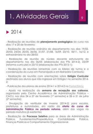 91. Atividades Gerais
 2014
- Realização de reuniões de planejamento pedagógico do curso nos
dias 17 e 20 de fevereiro;
- Realização de reunião ordinária do departamento nos dias 19/02,
20/03, 24/04, 20/05, 26/06, 31/07, 21/08, 16/09, 23/10, 18/11, 16/12, e
extraordinária no dia 28/03;
- Realização de reunião do núcleo docente estruturante do
departamento nos dia 06/05 (elaboração dos PTIs 2014-2), 23/09
(reforma curricular) e 23/10 (elaboração dos PTIs 2015-1);
- Realização de reuniões bimestrais com os líderes de turma e a
coordenação do curso em Florianópolis e em Balneário Camboriú;
- Realização de reunião com orientações sobre Estágio Curricular
destinada aos alunos que irão ingressar em Estágio I no semestre 2014-
2;
- Publicação dos planos de ensino 2014-1 e 2014-2 no Portal ESAG;
- Apoio na realização da semana de recepção aos calouros,
organizada pelo Centro Acadêmico de Administração Pública –
CACIJ, nos dias 24 a 27 de fevereiro (1º semestre) e 28 a 31 de julho
(2º semestre);
- Divulgação do vestibular de inverno (2014-2) para escolas,
prefeituras e autoridades, em razão da oferta do curso de
Administração Pública no período noturno, além das vagas no
período matutino já existentes;
- Realização de Processo Seletivo para as áreas de Administração
Pública, Fundamentos/Propedêutica, Contabilidade Pública,
Finanças Públicas e Comportamento Organizacional.
 