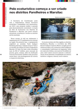 Polo ecoturístico começa a ser criado
nos distritos Parelheiros e Marsilac
A Secretaria de Coordenação junto
com a Subprefeitura, demais Secretaria
envolvidas e entidadades civis desenvolveu,
em 2013, uma proposta inédita e pautada
pelo desenvolvimento sustentável: a criação
do Polo de Ecoturismo nos Distritos de
Parelheiros e Marsilac, que prevê avanços
estruturais, econômicos e sociais no extremo
sul do município.
Nesse escopo, já está em andamento a
implantação de 27,3 quilômetros de ciclovias
na região. Na primeira fase, o equipamento
englobará as avenidas Paulo Guilguer
Reimberg (0,8 km) e Sadamu Inoue (7 km) e
as estradas da Colônia (4,5 km) e Engenheiro
Marsilac (15 km). No total, serão investidos
mais de R$ 6,7 milhões, para execução do
passeio, guias, sarjetas, além da sinalização
vertical e horizontal. Também estão previstas
outras fases, com prolongamento da ciclovia
e criação de ciclorrotas.
O circuito turístico do Polo engloba os distritos
Parelheiros, Marsilac e o território das APAs
Bororé-Colônia e Capivari-Monos. A região possui
inúmerastrilhas,rios,cachoeiras,tribosindígenas
e comunidades tradicionais de imigrantes, além
da cratera da Colônia, com mais de 36 milhões de
anos, entre outros recursos naturais e culturais.
Assim, foram definidas 4 modalidades de roteiros
turísticos: religioso, cultural, rural e náutico.
8>>AÇÕESINTEGRADAS
Roteiro rural inclui cachoeiras
Rafting turístico
RELATÓRIO DE GESTÃO 2013 - IMPRESSAO.indb 10 18/2/2014 18:29:08
 
