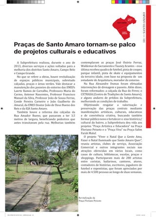 Praças de Santo Amaro tornam-se palco
de projetos culturais e educativos
A Subprefeitura realizou, durante o ano de
2013, diversos serviços e ações voltadas para a
melhoria dos distritos Santo Amaro, Campo Belo
e Campo Grande.
No que se refere a obras, houve revitalização
de espaços públicos municipais, sobretudo
calçadas, praças e áreas verdes. Vale destacar a
manutenção dos passeios do entorno das EMEFs
Laerte Ramos de Carvalho, Professora Maria do
Carmo, Antenor Nascentes, Professor Francisco
Manuel da Silva, Professor João de Souza Ferraz,
Conde Pereira Carneiro e João Gualberto do
Amaral, da EMEI Doutor João de Deus Bueno dos
Reis e da EJA Santo Amaro.
Também houve a reforma das calçadas da
Rua Amador Bueno, que passaram a ter 3,5
metros de largura, beneficiando pedestres que
antes transitavam pela rua. Melhorias também
contemplaram as praças José Osório Ferraz,
WaldemardoSacramentoeTauneyArantes–essa
última recebeu quadra de futebol, pista de cooper,
parque infantil, pista de skate e equipamentos
da terceira idade, com base na proposta de um
estudante de Arquitetura, morador do entorno.
Na Rua Alexandre Dumas foram efetuadas
intervenções de drenagem e passeio. Além disso,
foram reformados: a calçada da Rua do Frevo; o
CETRASA (Centro de Tradições de Santo Amaro);
e alguns andares de prédios da Subprefeitura,
melhorando as condições de trabalho.
Objetivando resgatar a valorização e
preservação das praças centrais mediante
manifestações artísticas, culturais, educativas
e de convivência criativa, buscando também
formar público novo e fortalecer o eixo histórico/
cultural do bairro, a Subprefeitura deu vida aos
projetos “Praça Artística e Educadora” na Praça
Floriano Peixoto e o “Praça Viva” na Praça Salim
Farah Maluf.
O projeto “Viver o Natal Que a Gente Ama,
Fazer o Natal Iluminado que Santo Amaro Quer”,
reuniu artistas, clubes de serviço, Associação
Comercial e outros integrantes sociais nas
atrações oferecidas em vários locais, como
casas de cultura, bibliotecas, escolas, praças e
shoppings. Participaram mais de 280 artistas
entre coristas, bailarinos, cantores, atores,
contadores de histórias, escritores, jogadores de
futebol e repentistas, que foram apreciados por
mais de 4.500 pessoas ao longo de duas semanas.
Revitalização da
Praça Floriano Peixoto
101>>SANTOAMARO
RELATÓRIO DE GESTÃO 2013 - IMPRESSAO.indb 103 18/2/2014 18:31:46
 